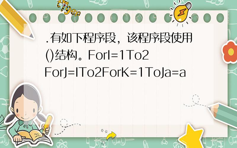 .有如下程序段，该程序段使用()结构。ForI=1To2ForJ=ITo2ForK=1ToJa=a