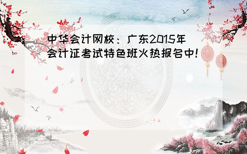 中华会计网校：广东2015年会计证考试特色班火热报名中！