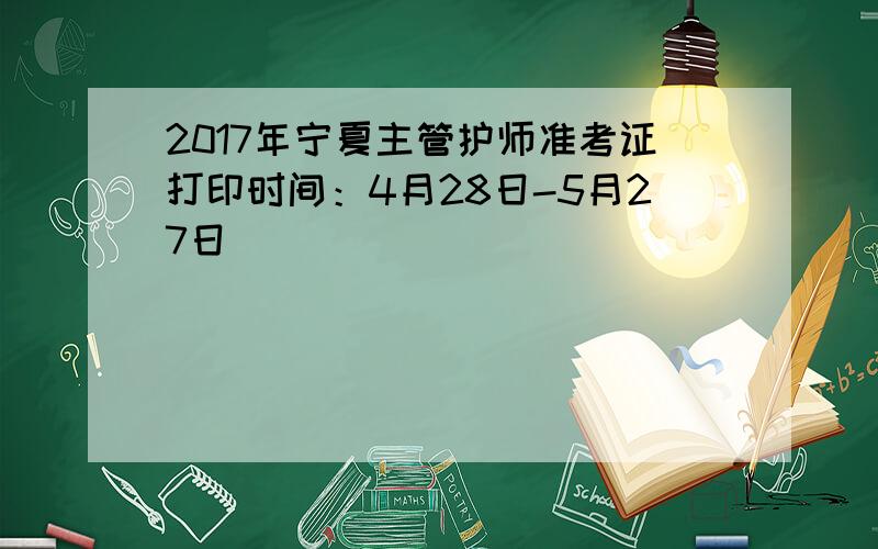 2017年宁夏主管护师准考证打印时间：4月28日-5月27日