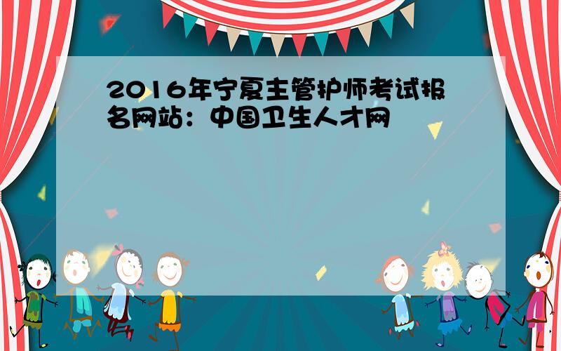 2016年宁夏主管护师考试报名网站：中国卫生人才网