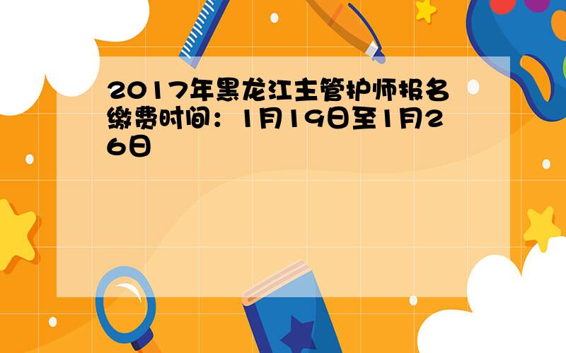 2017年黑龙江主管护师报名缴费时间：1月19日至1月26日