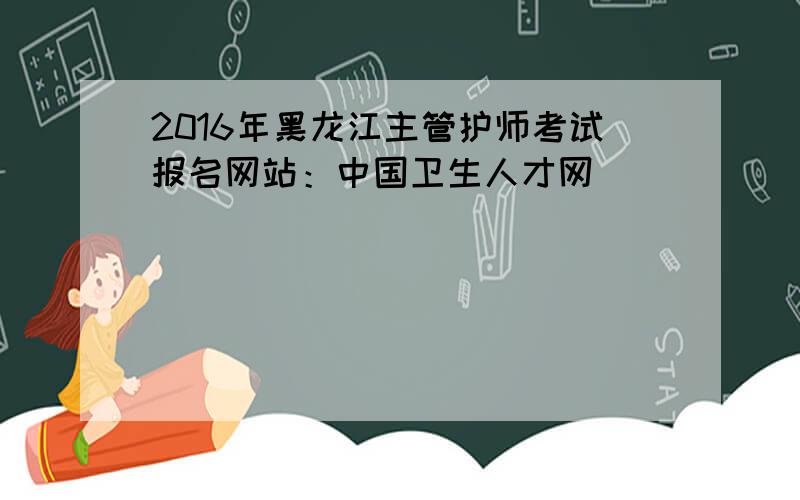 2016年黑龙江主管护师考试报名网站：中国卫生人才网