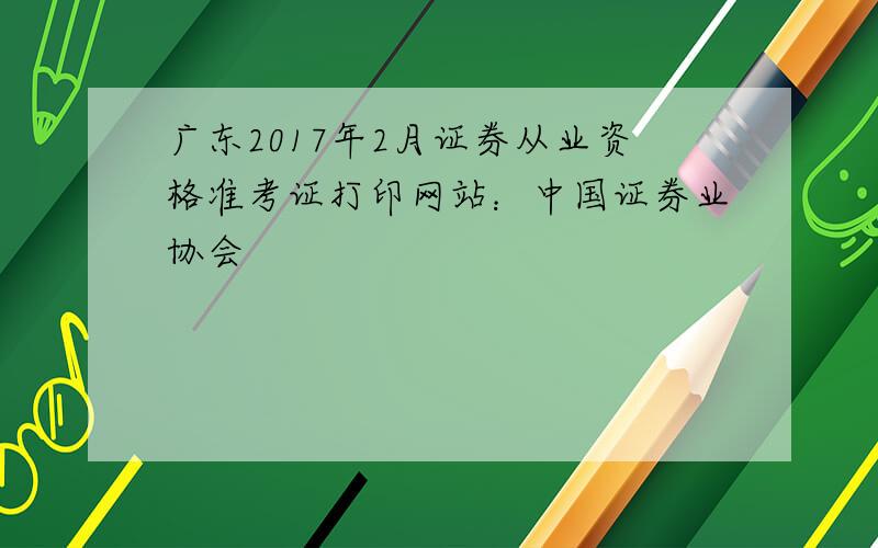 广东2017年2月证券从业资格准考证打印网站：中国证券业协会