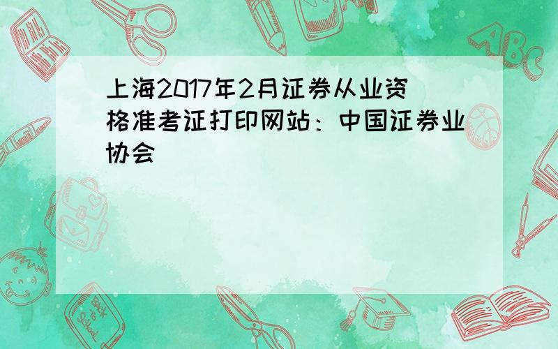 上海2017年2月证券从业资格准考证打印网站：中国证券业协会