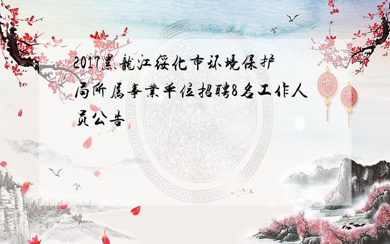 2017黑龙江绥化市环境保护局所属事业单位招聘8名工作人员公告
