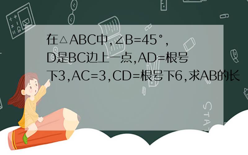 在△ABC中,∠B=45°,D是BC边上一点,AD=根号下3,AC=3,CD=根号下6,求AB的长