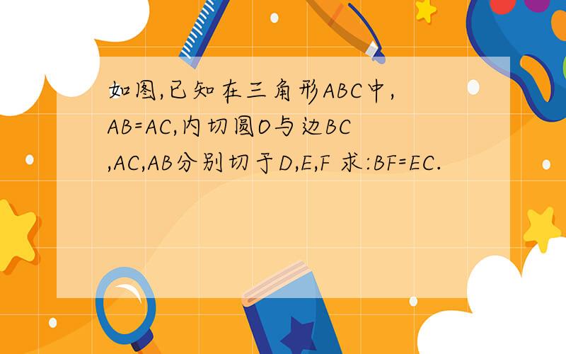 如图,已知在三角形ABC中,AB=AC,内切圆O与边BC,AC,AB分别切于D,E,F 求:BF=EC.