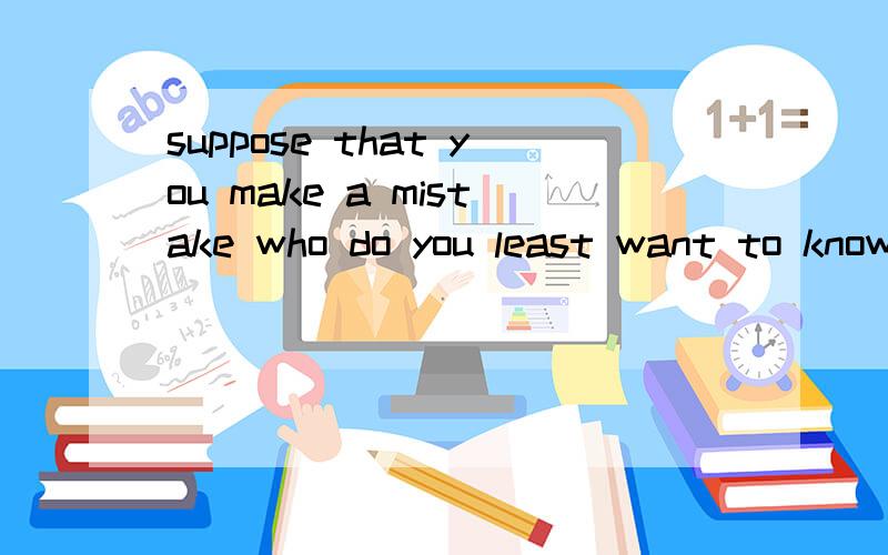 suppose that you make a mistake who do you least want to know about it?具体,