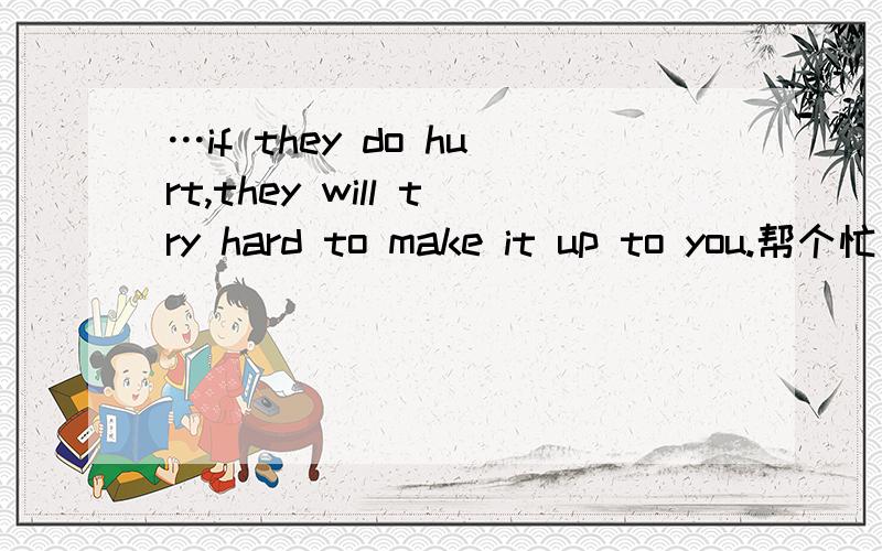 …if they do hurt,they will try hard to make it up to you.帮个忙
