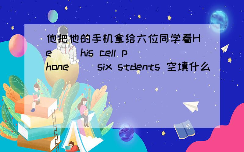 他把他的手机拿给六位同学看He __his cell phone __six stdents 空填什么