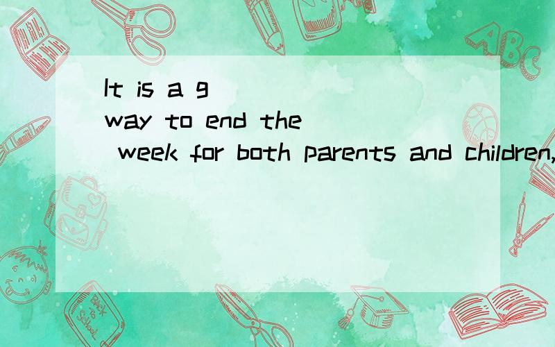 It is a g____ way to end the week for both parents and children,before the s___of the n___ week.根短文内容补全下列单词（首字母已给）