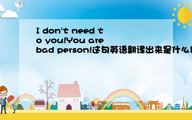 I don't need to you!You are bad person!这句英语翻译出来是什么以上?