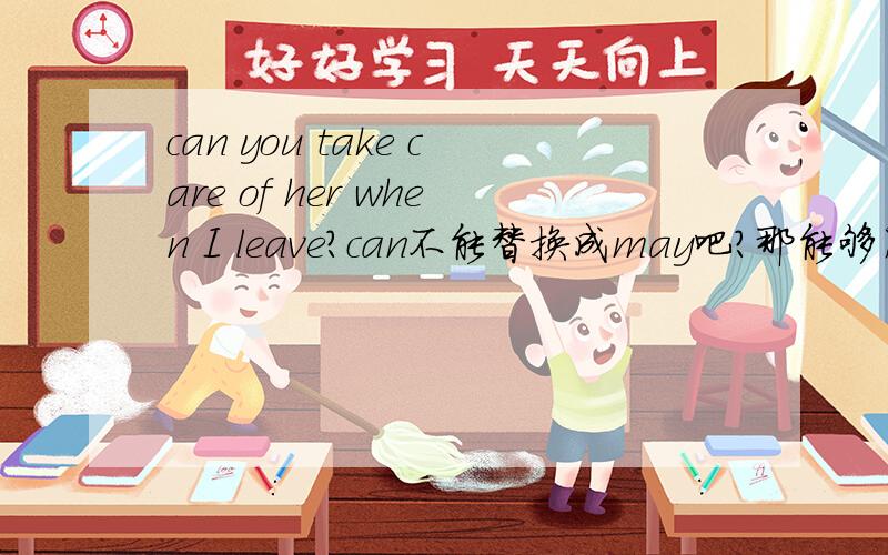 can you take care of her when I leave?can不能替换成may吧?那能够用哪些词替换呢?