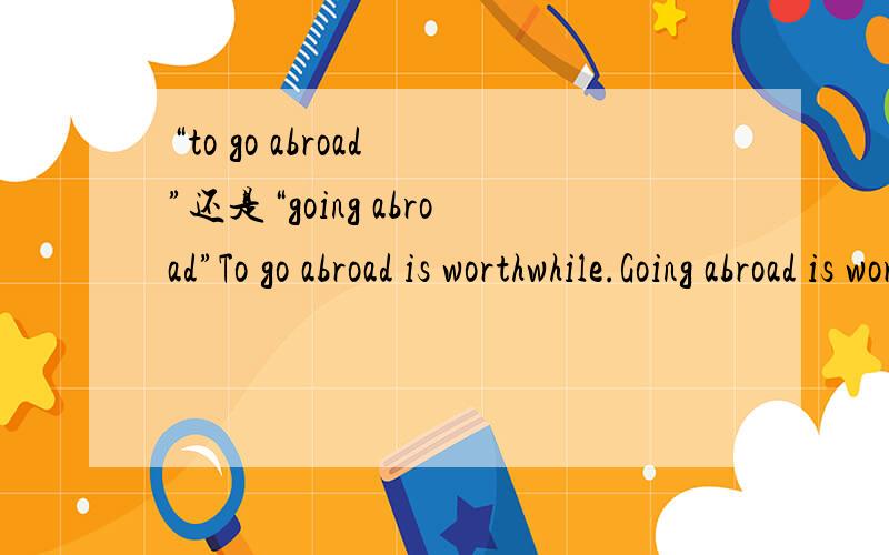 “to go abroad ”还是“going abroad”To go abroad is worthwhile.Going abroad is worthwhile.哪个正确?