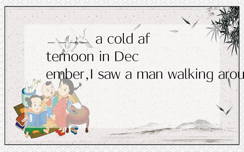 ____ a cold afternoon in December,I saw a man walking around the house.A.On B.At C.In D.For