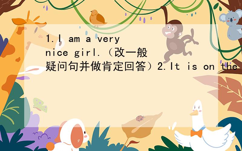1.I am a very nice girl.（改一般疑问句并做肯定回答）2.It is on the table（改一般疑问句并做否定回答）3.They are ten dollars.（改一般疑问句并做肯定回答）4.He is a boy（改一般疑问句并做否定回答）