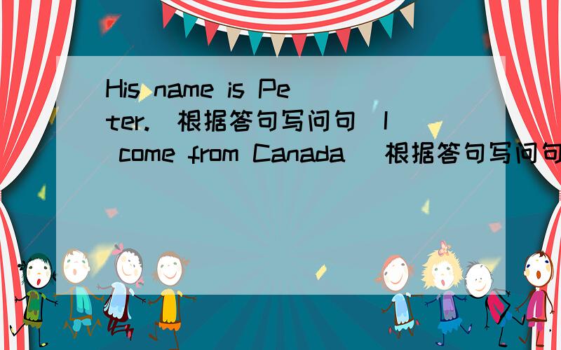 His name is Peter.(根据答句写问句)I come from Canada (根据答句写问句)