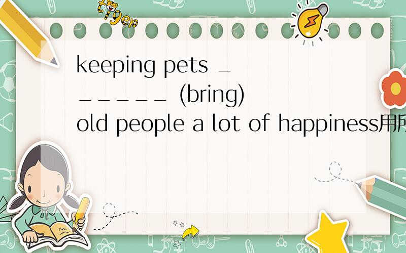 keeping pets ______ (bring) old people a lot of happiness用所给词的适当形式填空