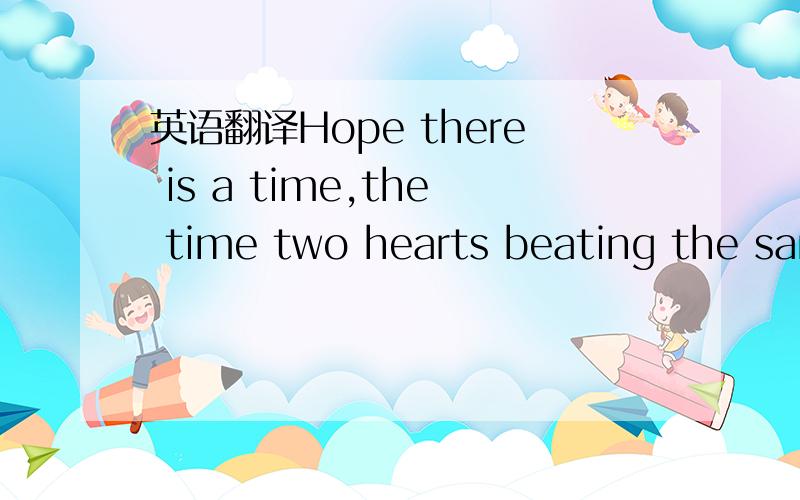 英语翻译Hope there is a time,the time two hearts beating the same tone~