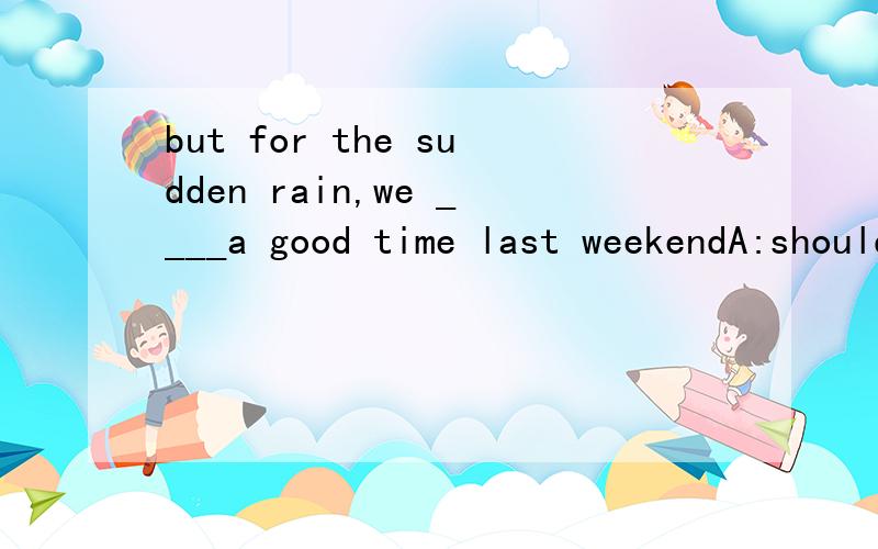 but for the sudden rain,we ____a good time last weekendA:should have had B:will have hadC:would haveD:will have请详细点帮我解析此题 好的追分