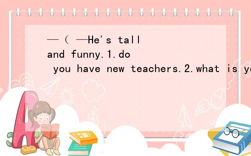 —（ —He's tall and funny.1.do you have new teachers.2.what is your new teacher like.