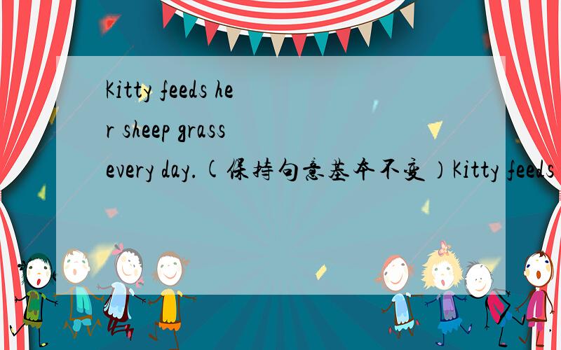 Kitty feeds her sheep grass every day.(保持句意基本不变）Kitty feeds ____  _____  _____  _____every day.【除了填grass to her sheep 还有哪一种填法啊
