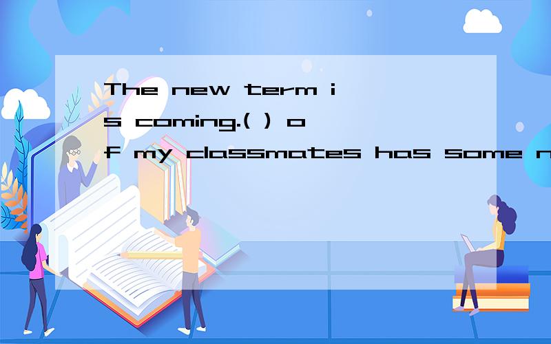 The new term is coming.( ) of my classmates has some new school things.1Each2Every 3Either 4All