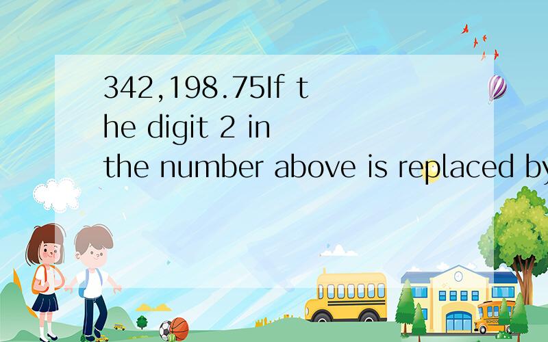342,198.75If the digit 2 in the number above is replaced by the digit 6,by how much will the number increase?在Satonline上面做的数学题,但是我题目木有看懂!