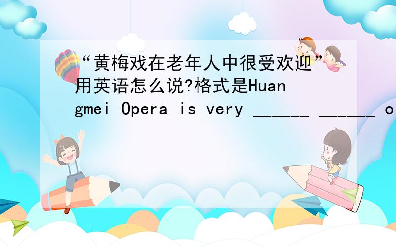 “黄梅戏在老年人中很受欢迎”用英语怎么说?格式是Huangmei Opera is very ______ ______ old people还有一个问题：爱丽丝多大年龄了？What's ______ ______?还有一个：Lucy likes beef and tomato dumplings.对“beef a