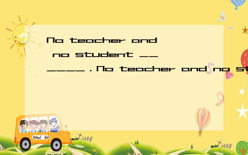 No teacher and no student ______．No teacher and no student ______．A.are admitted B.is admittedC.are admitting D.is admitting为何选b?student前 不是也有no么?为什么动词用is?