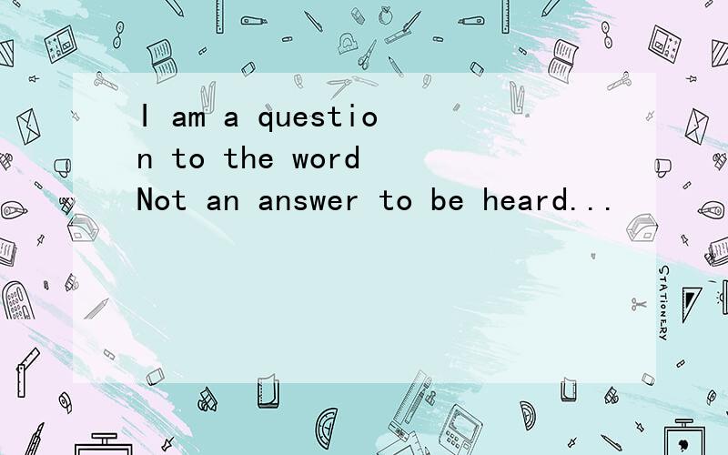 I am a question to the word Not an answer to be heard...