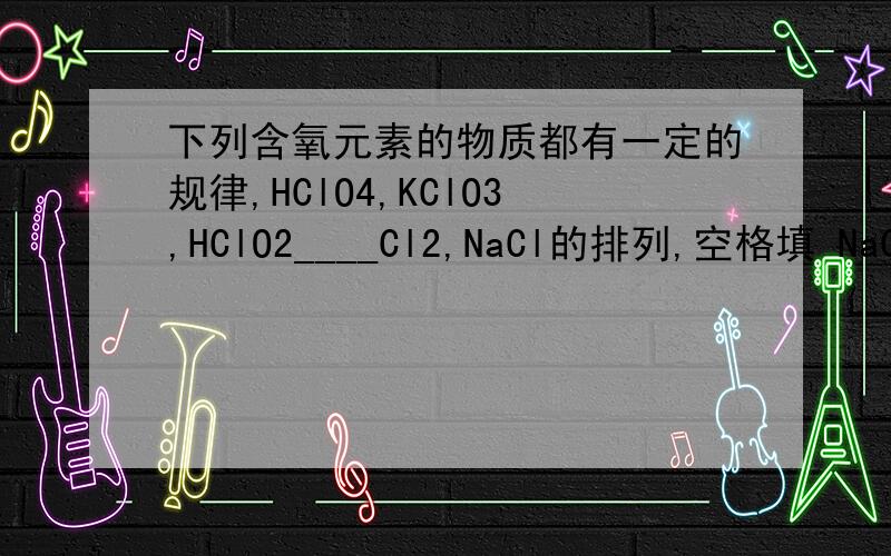 下列含氧元素的物质都有一定的规律,HClO4,KClO3,HClO2____Cl2,NaCl的排列,空格填 NaCl HClO Cl2O7 KClO2