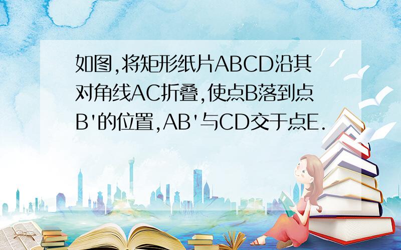 如图,将矩形纸片ABCD沿其对角线AC折叠,使点B落到点B'的位置,AB'与CD交于点E.