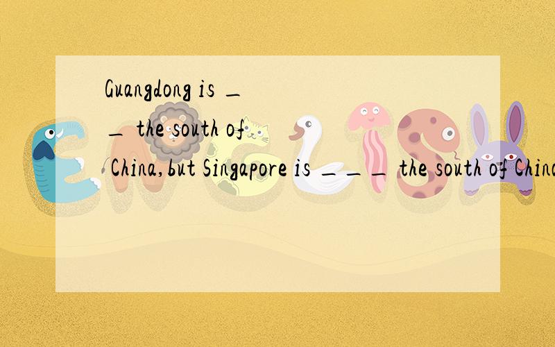 Guangdong is __ the south of China,but Singapore is ___ the south of China