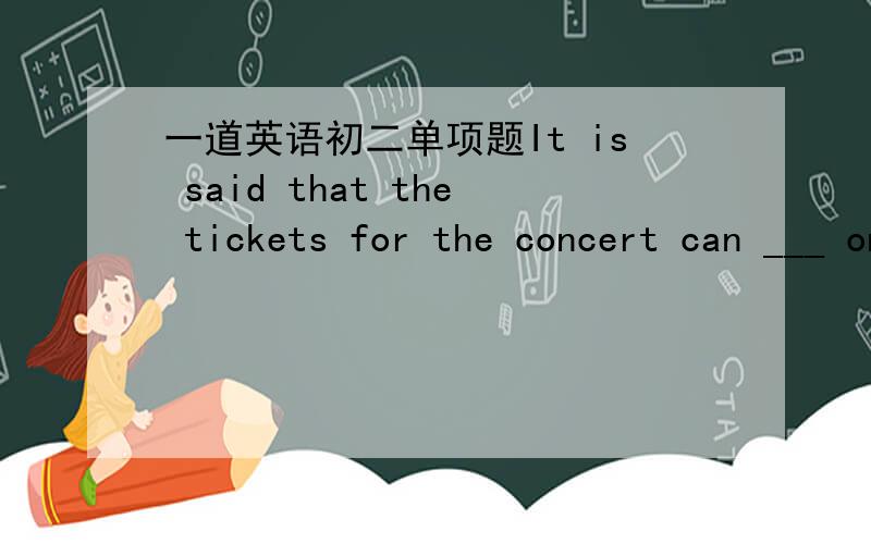 一道英语初二单项题It is said that the tickets for the concert can ___ online tomorrow.Yes.I am sure the tickets will ___ wellA.book; be soldB.book; be soldC.be booked; sellD.book; sell