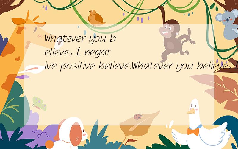 Whatever you believe,I negative positive believe.Whatever you believe,I negative positive believe.