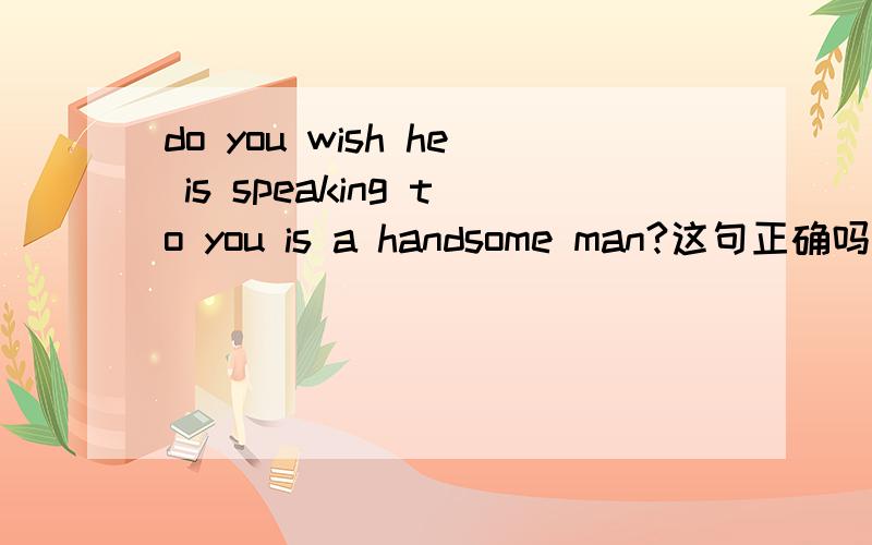 do you wish he is speaking to you is a handsome man?这句正确吗?