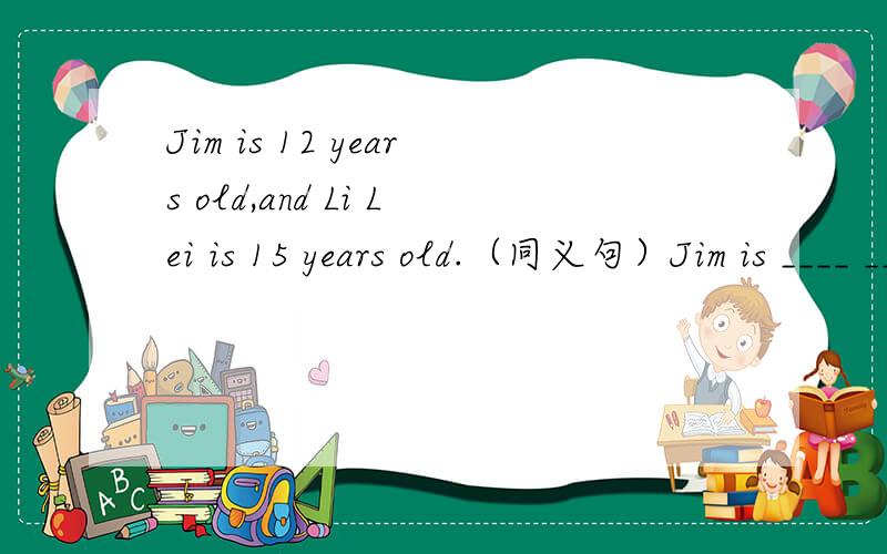 Jim is 12 years old,and Li Lei is 15 years old.（同义句）Jim is ____ ____ ____ ____ Li Lei.Jim is ____ ____ ____ than LiLei.