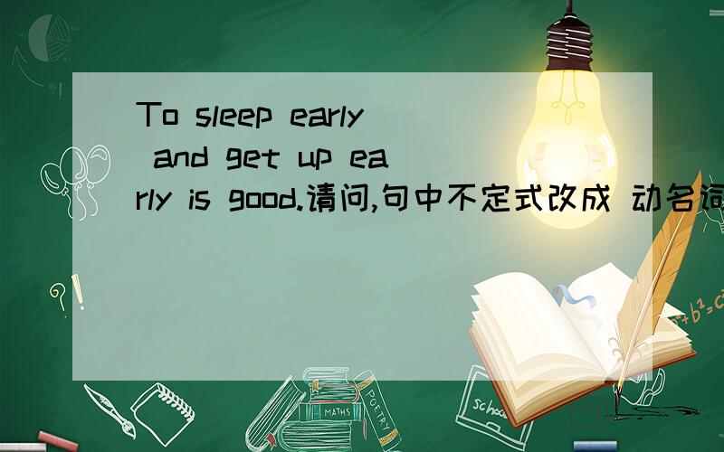 To sleep early and get up early is good.请问,句中不定式改成 动名词 怎么改?