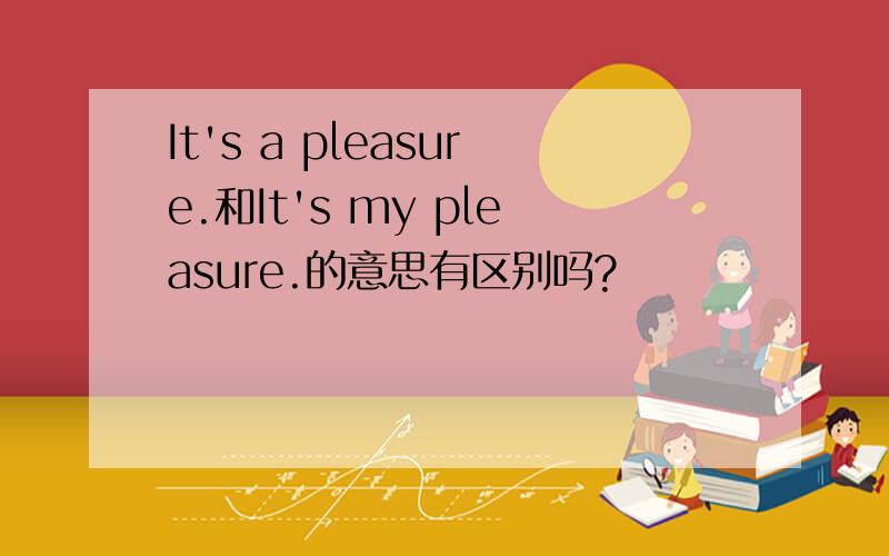 It's a pleasure.和It's my pleasure.的意思有区别吗?