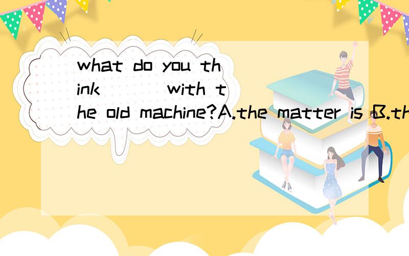 what do you think ( ) with the old machine?A.the matter is B.the matter does为什么答案选A呢,我选B,不是do with处理吗,怎么用is 了呢