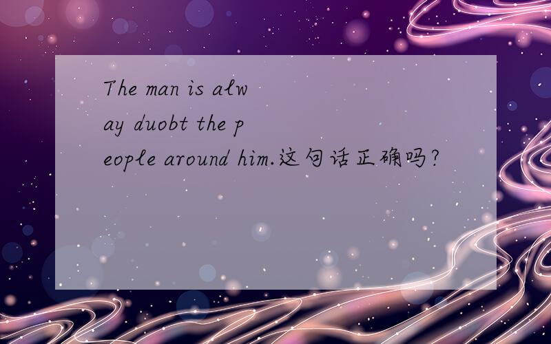 The man is alway duobt the people around him.这句话正确吗?