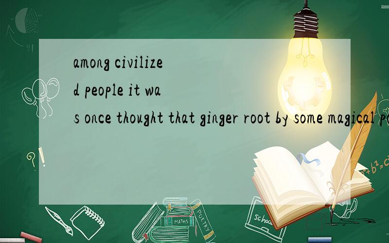 among civilized people it was once thought that ginger root by some magical power could improvethe memory.这句话前部分可以这样翻译吗：在文明人中曾经以为……“　it前面不用加什么连接吗?　　这句话中的by是什