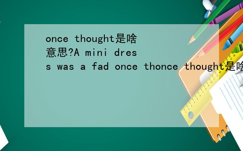 once thought是啥意思?A mini dress was a fad once thonce thought是啥意思?A mini dress was a fad once thought to be finished ,but now it is making a comeback.