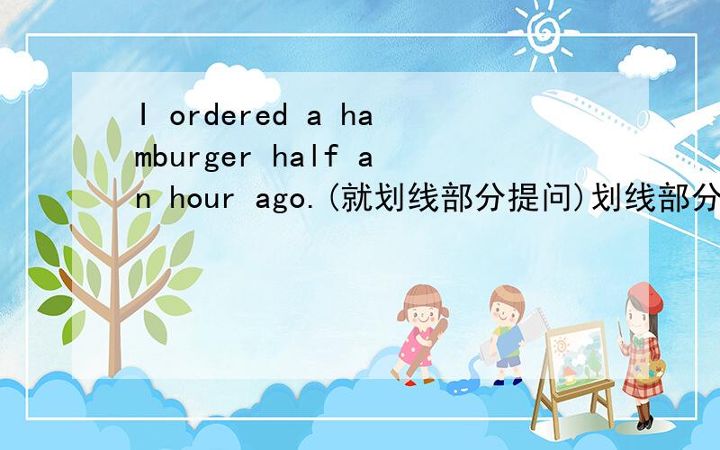 I ordered a hamburger half an hour ago.(就划线部分提问)划线部分为half an hour ago.I ordered a hamburger half an hour ago.(就划线部分提问)划线部分为half an hour ago。_____ ________ _________you _____a hamburger.