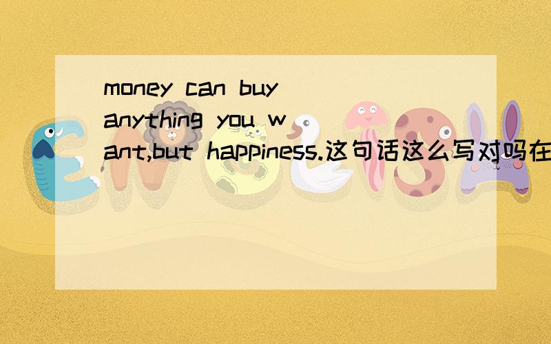 money can buy anything you want,but happiness.这句话这么写对吗在报纸上看到这句话 Money can buy your lots of materials，but not the happiness and joy.想把他改简单一点，哪位老师帮改一下。 money can buy anything but h