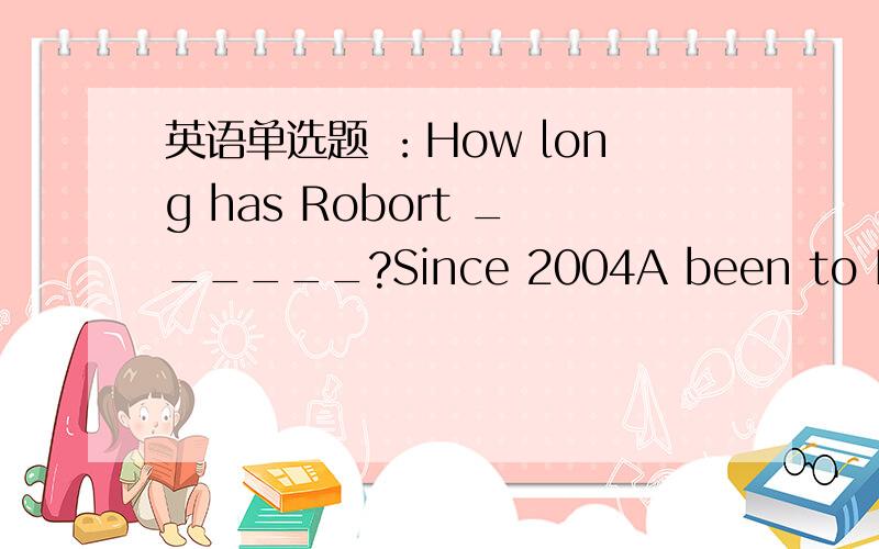 英语单选题 ：How long has Robort ______?Since 2004A been to Beijing B become a policeman C joined the art clubD studied in this school我觉得答案应该选D,可是我做的这套题上答案选A,我觉得A不对啊,been to 表示去过某地