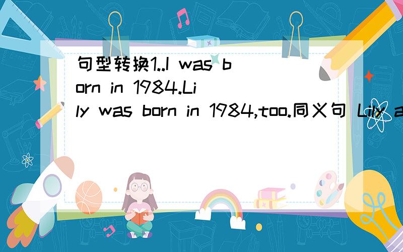 句型转换1..I was born in 1984.Lily was born in 1984,too.同义句 Lily and I are of ()()()2.He taught me how I could send an e-mail改为简单句He taught me how ()()an e-mail3.she likes to work with children.提问work with children（）（）