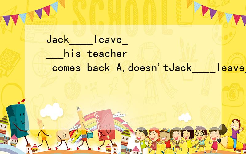 Jack____leave____his teacher comes back A,doesn'tJack____leave____his teacher comes backA,doesn't;until   B,/;until   C,won't;/     D,won't;until