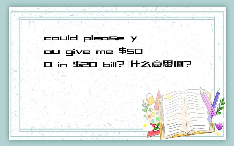 could please you give me $500 in $20 bill? 什么意思啊?